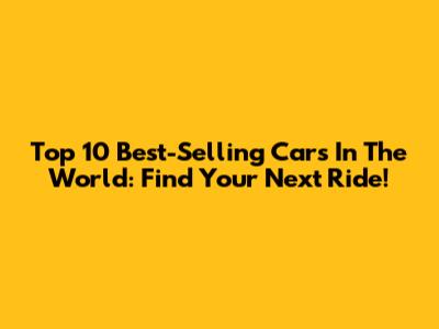 Top 10 Best-Selling Cars In The World: Find Your Next Ride!