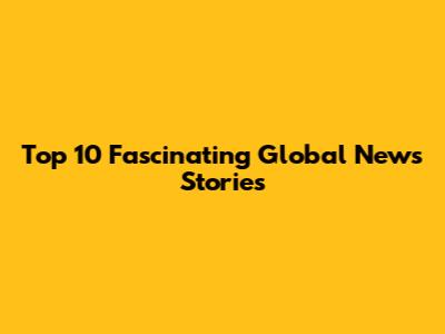 Top 10 Fascinating Global News Stories
