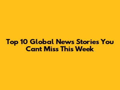 Top 10 Global News Stories You Can't Miss This Week