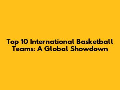 Top 10 International Basketball Teams: A Global Showdown