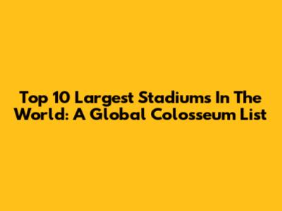 Top 10 Largest Stadiums In The World: A Global Colosseum List