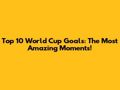 Top 10 World Cup Goals: The Most Amazing Moments!