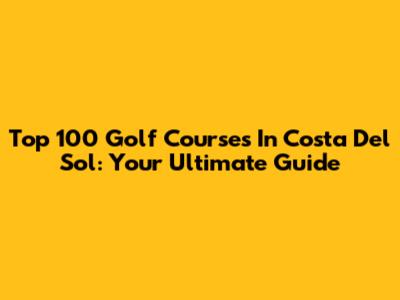 Top 100 Golf Courses In Costa Del Sol: Your Ultimate Guide