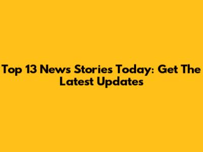 Top 13 News Stories Today: Get The Latest Updates