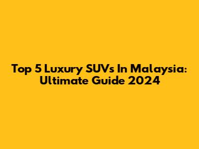 Top 5 Luxury SUVs In Malaysia: Ultimate Guide 2024