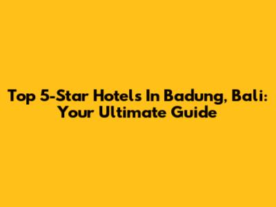 Top 5-Star Hotels In Badung, Bali: Your Ultimate Guide