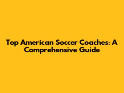 Top American Soccer Coaches: A Comprehensive Guide