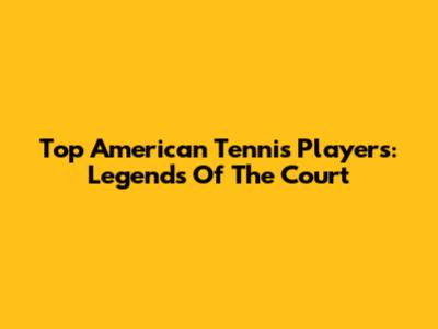 Top American Tennis Players: Legends Of The Court