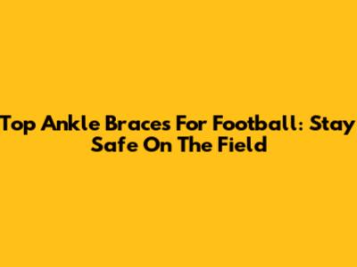 Top Ankle Braces For Football: Stay Safe On The Field