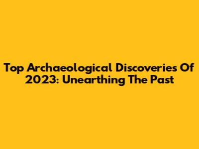 Top Archaeological Discoveries Of 2023: Unearthing The Past