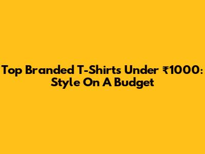 Top Branded T-Shirts Under ₹1000: Style On A Budget