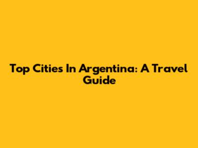 Top Cities In Argentina: A Travel Guide