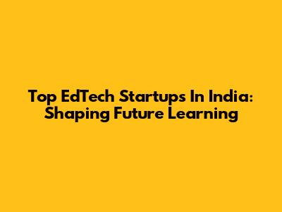 Top EdTech Startups In India: Shaping Future Learning