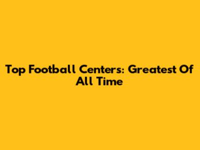 Top Football Centers: Greatest Of All Time