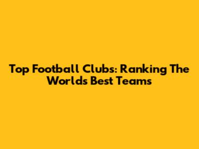 Top Football Clubs: Ranking The World's Best Teams