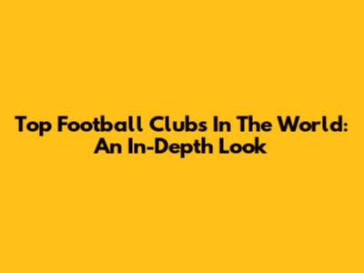 Top Football Clubs In The World: An In-Depth Look