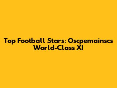 Top Football Stars: Oscpemainsc's World-Class XI
