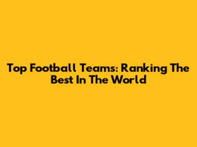 Top Football Teams: Ranking The Best In The World