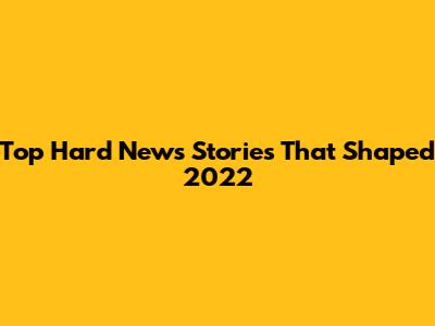 Top Hard News Stories That Shaped 2022