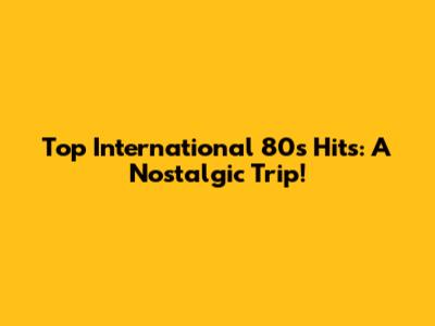 Top International 80s Hits: A Nostalgic Trip!