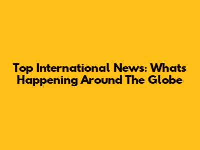 Top International News: What's Happening Around The Globe