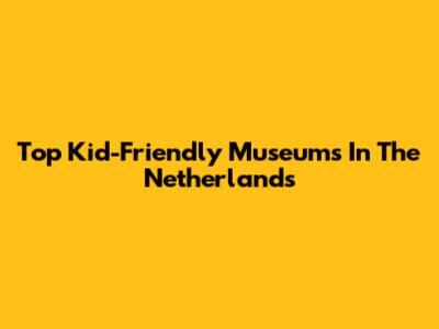 Top Kid-Friendly Museums In The Netherlands