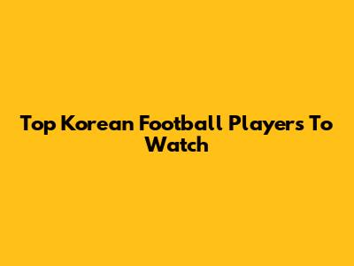 Top Korean Football Players To Watch