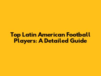 Top Latin American Football Players: A Detailed Guide