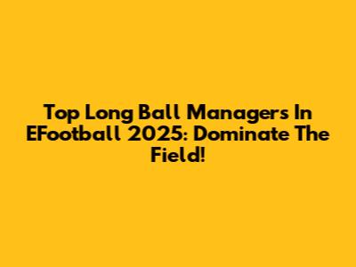 Top Long Ball Managers In EFootball 2025: Dominate The Field!