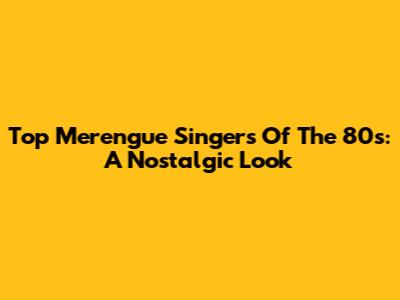 Top Merengue Singers Of The 80s: A Nostalgic Look
