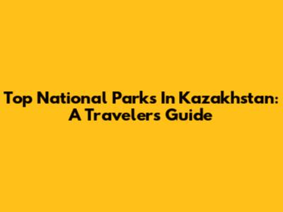 Top National Parks In Kazakhstan: A Traveler's Guide