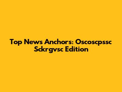 Top News Anchors: Oscoscpssc Sckrgvsc Edition
