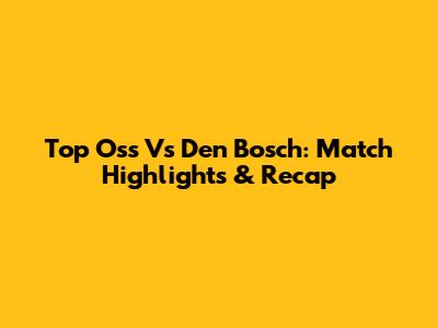 Top Oss Vs Den Bosch: Match Highlights & Recap