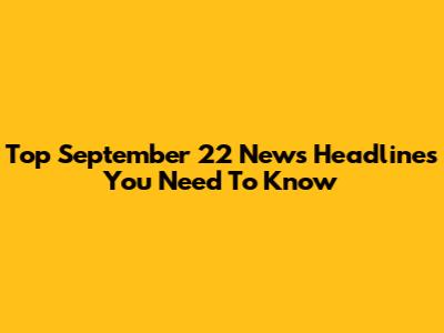 Top September 22 News Headlines You Need To Know