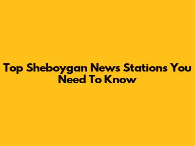 Top Sheboygan News Stations You Need To Know