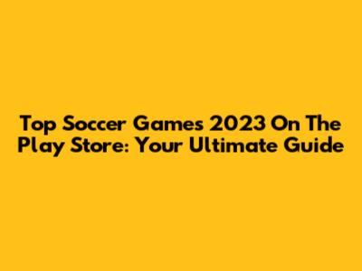 Top Soccer Games 2023 On The Play Store: Your Ultimate Guide
