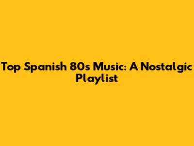 Top Spanish 80s Music: A Nostalgic Playlist
