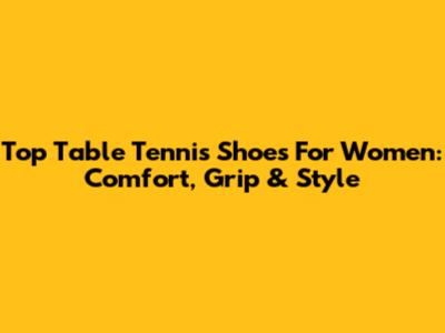 Top Table Tennis Shoes For Women: Comfort, Grip & Style