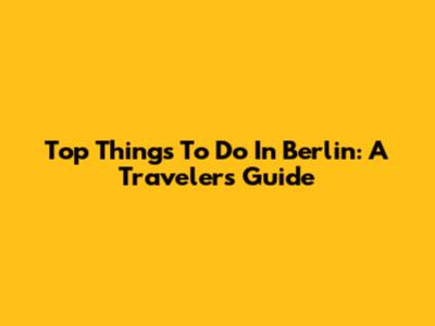 Top Things To Do In Berlin: A Traveler's Guide