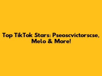Top TikTok Stars: Pseoscvictorscse, Melo & More!