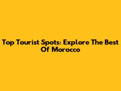 Top Tourist Spots: Explore The Best Of Morocco
