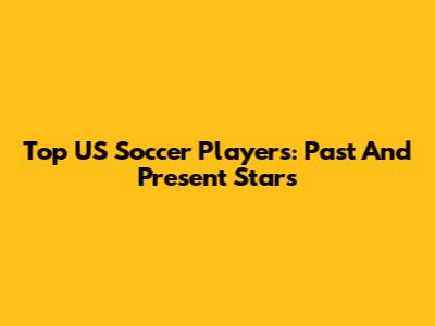 Top US Soccer Players: Past And Present Stars