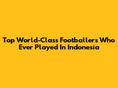 Top World-Class Footballers Who Ever Played In Indonesia