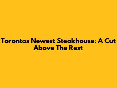 Toronto's Newest Steakhouse: A Cut Above The Rest