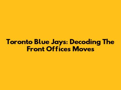 Toronto Blue Jays: Decoding The Front Office's Moves