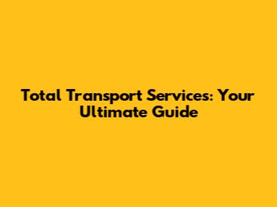 Total Transport Services: Your Ultimate Guide