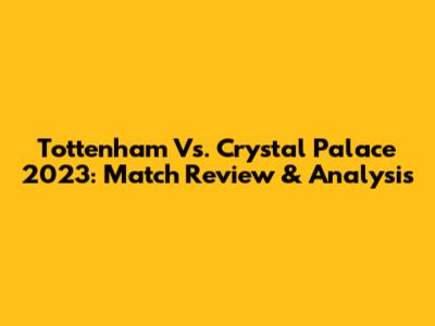 Tottenham Vs. Crystal Palace 2023: Match Review & Analysis