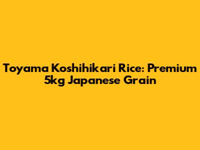 Toyama Koshihikari Rice: Premium 5kg Japanese Grain
