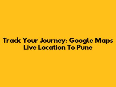 Track Your Journey: Google Maps Live Location To Pune