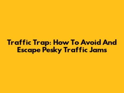 Traffic Trap: How To Avoid And Escape Pesky Traffic Jams
